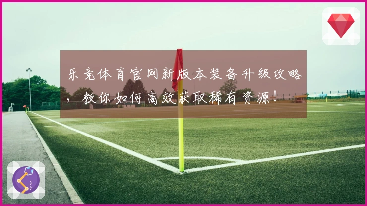 乐竞体育官网新版本装备升级攻略，教你如何高效获取稀有资源！